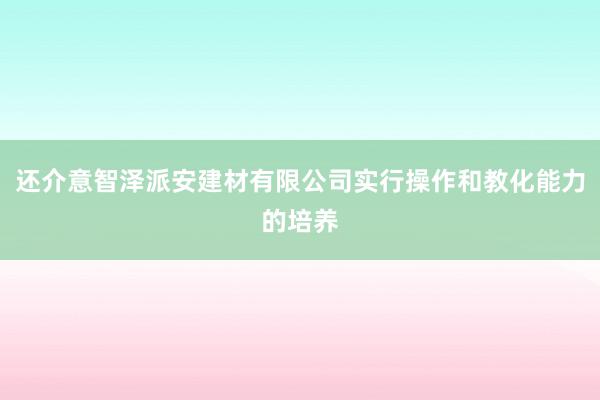 还介意智泽派安建材有限公司实行操作和教化能力的培养